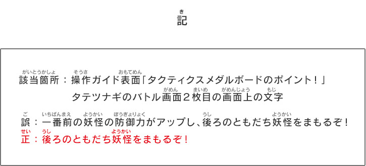 「記」　該当箇所：操作ガイド表面「タクティクスメダルボードのポイント！」タテツナギのバトル画面２枚目の画面上の文字 誤：一番前の妖怪の防御力がアップし、後ろのともだち妖怪をまもるぞ！正：後ろのともだち妖怪をまもるぞ！