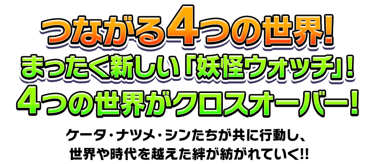 つながる4つの世界!まったく新しい「妖怪ウォッチ」!4つの世界がクロスオーバー!ケータ・ナツメ・シンたちが共に行動し、世界や時代を越えた絆が紡がれていく!!