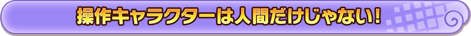 操作キャラクターは人間だけじゃない!