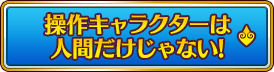 操作キャラクターは人間だけじゃない!