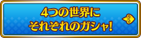 4つの世界にそれぞれのガシャ!