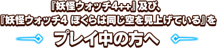 『妖怪ウォッチ4++』及び、『妖怪ウォッチ4 ぼくらは同じ空を見上げている』をプレイ中の方へ