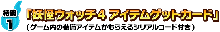 特典1：「妖怪ウォッチ4 アイテムゲットカード」(ゲーム内の装備アイテムがもらえるダウンロードコード付き)