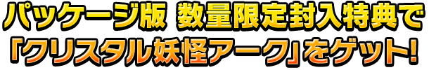 パッケージ版 数量限定封入特典で「クリスタル妖怪アーク」をゲット!