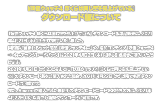 『妖怪ウォッチ4 ぼくらは同じ空を見上げている』ダウンロード版単品販売は、2021年4月21日（水）23:59で終了いたしました。同内容が含まれるセット商品『妖怪ウォッチ4++』や、追加コンテンツ「妖怪ウォッチ4 → 4++アップグレードパック」は2021年4月22日（木）以降も引き続きご購入いただけます。2021年4月21日（水）23:59までに『妖怪ウォッチ4 ぼくらは同じ空を見上げている』のダウンロード版をご購入された場合、2021年4月22日（木）以降でも再ダウンロードは可能です。また、Amazonで購入された未使用のダウンロードコードをお持ちの方は、2021年4月22日（木）以降でも新規ダウンロードが可能です。