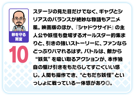 卵を守る雨宮：10／ステージの見た目だけでなく、ギャグとシリアスのバランスが絶妙な物語もアニメ風。映画版のほか、『シャドウサイド』の主人公や妖怪も登場するオールスター的集まりと、引きの強いストーリーに、ファンならどっぷりハマれるはず。バトルは、敵から“妖気”を吸い取るアクションが、本作独自の駆け引きをもたらしてすごくいい感じ。人間も操作でき、“ともだち妖怪”といっしょに戦っている一体感があり◎。