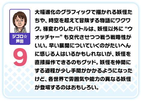 ジゴロ☆芦田：9／大幅進化のグラフィックで描かれる妖怪たちや、時空を超えて冒険する物語にワクワク。様変わりしたバトルは、妖怪以外に“ウォッチャー”も交代させつつ戦う戦略性がいい。早い展開についていくのがたいへんに感じる人はいるかもしれないが、妖怪を直接操作できるのもグッド。妖怪を仲間にする過程が少し手間がかかるようになったけど、各世界で雰囲気や能力の異なる妖怪が登場するのはおもしろい。