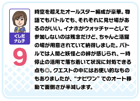 くしだナム子：9／時空を超えたオールスター編成が豪華。物語でもバトルでも、それぞれに見せ場があるのがいい。イナホがウォッチャーとして参加しないのは残念だけど、ちゃんと活躍の場が用意されていて納得しました。バトルでは人間と妖怪との絆が感じられ、一時停止の活用で落ち着いて状況に対処できる点も◎。クエストの中にはお使い的なものもありましたが、“ナビワン”でのオート移動で面倒さが半減します。