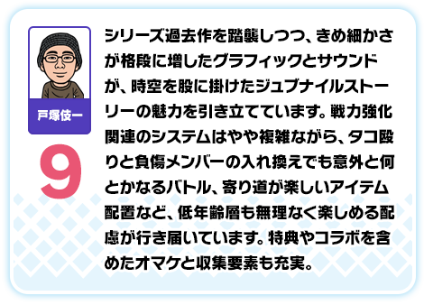 戸塚伎一：9／シリーズ過去作を踏襲しつつ、きめ細かさが格段に増したグラフィックとサウンドが、時空を股に掛けたジュブナイルストーリーの魅力を引き立てています。戦力強化関連のシステムはやや複雑ながら、タコ殴りと負傷メンバーの入れ換えでも意外と何とかなるバトル、寄り道が楽しいアイテム配置など、低年齢層も無理なく楽しめる配慮が行き届いています。特典やコラボを含めたオマケと収集要素も充実。