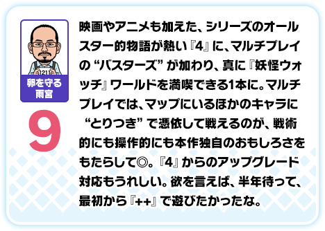 卵を守る雨宮：9／映画やアニメも加えた、シリーズのオールスター的物語が熱い『4』に、マルチプレイの“バスターズ”が加わり、真に『妖怪ウォッチ』ワールドを満喫できる1本に。マルチプレイでは、マップにいるほかのキャラに“とりつき”で憑依して戦えるのが、戦術的にも操作的にも本作独自のおもしろさをもたらして◎。『4』からのアップグレード対応もうれしい。欲を言えば、半年待って、最初から『++』で遊びたかったな。