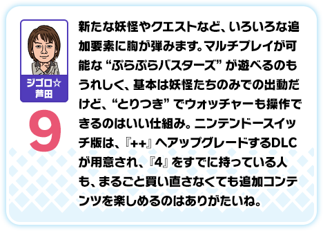 ジゴロ☆芦田：9／新たな妖怪やクエストなど、いろいろな追加要素に胸が弾みます。マルチプレイが可能な“ぷらぷらバスターズ”が遊べるのもうれしく、基本は妖怪たちのみでの出動だけど、“とりつき”でウォッチャーも操作できるのはいい仕組み。ニンテンドースイッチ版は、『++』へアップグレードするDLCが用意され、『4』をすでに持っている人も、まるごと買い直さなくても追加コンテンツを楽しめるのはありがたいね。