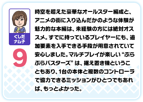 くしだナム子：9／時空を超えた豪華なオールスター編成と、アニメの街に入り込んだかのような体験が魅力的な本編は、未経験の方には絶対オススメ。すでに持っているプレイヤーにも、追加要素を入手できる手段が用意されていて安心しました。マルチプレイが楽しい“ぷらぷらバスターズ”は、据え置き機ということもあり、1台の本体と複数のコントローラで協力できるミッションがひとつでもあれば、もっとよかった。