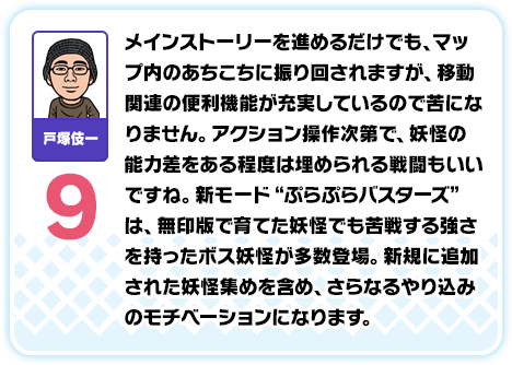 戸塚伎一：9／メインストーリーを進めるだけでも、マップ内のあちこちに振り回されますが、移動関連の便利機能が充実しているので苦になりません。アクション操作次第で、妖怪の能力差をある程度は埋められる戦闘もいいですね。新モード“ぷらぷらバスターズ”は、無印版で育てた妖怪でも苦戦する強さを持ったボス妖怪が多数登場。新規に追加された妖怪集めを含め、さらなるやり込みのモチベーションになります。