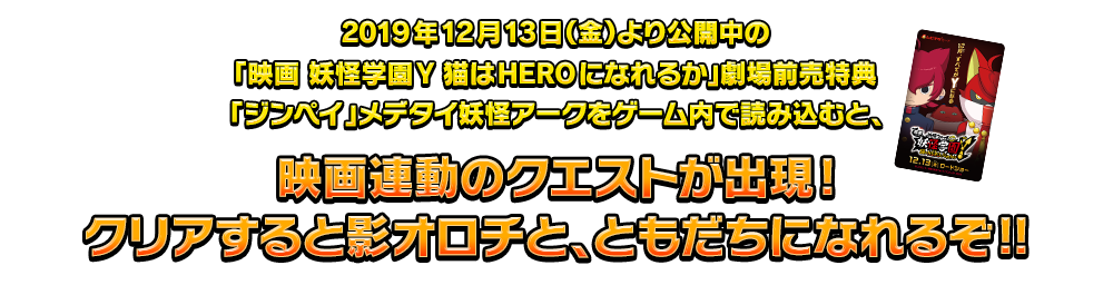 2019年12月13日（金）より公開中の「映画 妖怪学園Y 猫はHEROになれるか」劇場前売特典「ジンペイ」メデタイ妖怪アークをゲーム内で読み込むと、映画連動のクエストが出現!クリアすると影オロチと、ともだちになれるぞ!!